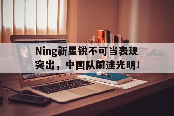 开云体育在线-Ning新星锐不可当表现突出，中国队前途光明！-开云体育在线