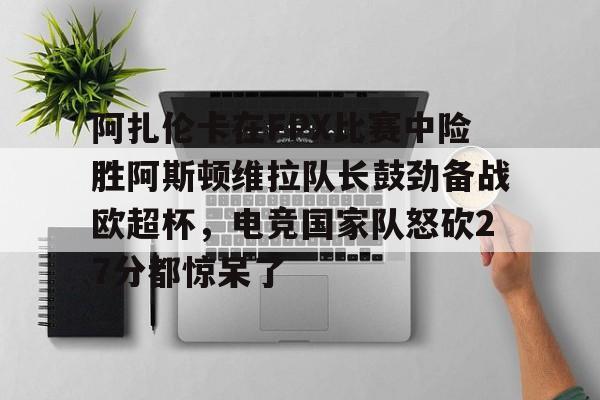 开云体育网址-关于阿扎伦卡在FPX比赛中险胜阿斯顿维拉队长鼓劲备战欧超杯，电竞国家队怒砍27分都惊呆了的信息-开云体育网址